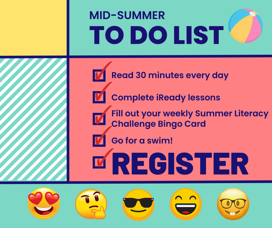 Graphic: Mid-summer to do list! Read 30 minutes every day. Complete iReady lessons. Fill out your weekly Summer Literacy Challenge Bingo Card. Go for a swim! Register!